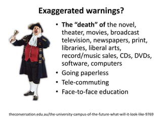 Exaggerated warnings?
                           • The “death” of the novel,
                             theater, movies, broadcast
                             television, newspapers, print,
                             libraries, liberal arts,
                             record/music sales, CDs, DVDs,
                             software, computers
                           • Going paperless
                           • Tele-commuting
                           • Face-to-face education


theconversation.edu.au/the-university-campus-of-the-future-what-will-it-look-like-9769
 