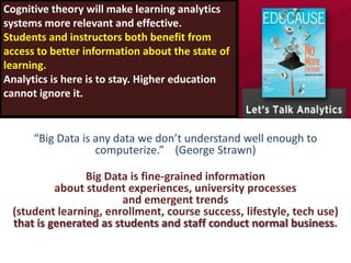 Cognitive theory will make learning analytics
systems more relevant and effective.
Students and instructors both benefit from
access to better information about the state of
learning.
Analytics is here is to stay. Higher education
cannot ignore it.


      “Big Data is any data we don’t understand well enough to
                   computerize.” (George Strawn)

                Big Data is fine-grained information
          about student experiences, university processes
                        and emergent trends
 (student learning, enrollment, course success, lifestyle, tech use)
 that is generated as students and staff conduct normal business.
 