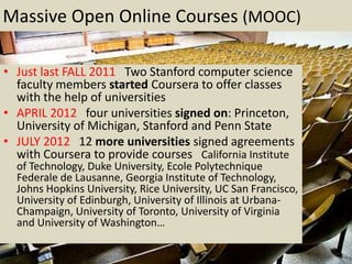 Massive Open Online Courses (MOOC)

• Just last FALL 2011 Two Stanford computer science
  faculty members started Coursera to offer classes
  with the help of universities
• APRIL 2012 four universities signed on: Princeton,
  University of Michigan, Stanford and Penn State
• JULY 2012 12 more universities signed agreements
  with Coursera to provide courses California Institute
  of Technology, Duke University, Ecole Polytechnique
  Federale de Lausanne, Georgia Institute of Technology,
  Johns Hopkins University, Rice University, UC San Francisco,
  University of Edinburgh, University of Illinois at Urbana-
  Champaign, University of Toronto, University of Virginia
  and University of Washington…
 