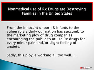 Nonmedical use of Rx Drugs are Destroying
     Families in the United States


From the innocent unborn & infants to the
vulnerable elderly our nation has succumb to
the marketing ploy of drug companies
encouraging the public to utilize Rx drugs for
every minor pain and/or slight feeling of
anxiety.

Sadly, this ploy is working all too well….


                                                 23
 