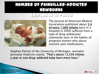 Number of painkiller-addicted
                                  newborns
                              Triples in 10 years
                                            The Journal of American Medical
                                            Association published about 3.4
                                            of every 1,000 infants born in a
                                            hospital in 2009 suffered from a
                                            type of drug withdrawal
                                            commonly seen in the babies of
                                            pregnant women who abuse
                                            narcotic pain medications.

                Stephen Patrick of the University of Michigan, neonatal-
                perinatal medicine stated, “That’s about 13,539 infants
                a year or one drug-addicted baby born every hour.”



http://usatoday30.usatoday.com/news/h
ealth/story/2012-04-29/durg-addicted-                                          25
painkller-babies/54646654/1
 