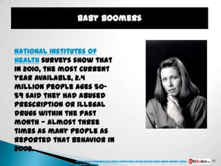 Baby Boomers


National Institutes of
Health surveys show that
in 2010, the most current
year available, 2.4
million people ages 50-
59 said they had abused
prescription or illegal
drugs within the past
month — almost three
times as many people as
reported that behavior in
2002.
               http://www.drugabuse.gov/news-events/nida-notes/2010/12/drug-abuse-highest-level-   32
               in-nearly-decade
 