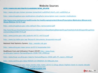 Website Sources
http://www.cdc.gov/excite/classroom/intro_epi.htm

http://www.cdc.gov/mmwr/preview/mmwrhtml/su6004a5.htm?s_cid=su6004a5_w

http://www.drugabuse.gov/publications/drugfacts/prescription-over-counter-medications

http://www.ncoa.org/improve-health/center-for-healthy-aging/content-library/Prescription-Medication-Misuse-and-
Abuse-Webinar-12-12-11.ppt

http://www.drugabuse.gov/sites/default/files/rrprescription.pdf

http://www.fda.gov/downloads/AdvisoryCommittees/CommitteesMeetingMaterials/Drugs/AnestheticAndLifeSupportDrugsAdvis
oryCommittee/UCM217510.pdf

http://www.justice.gov/ndic/pubs44/44731/44731p.pdf

http://www.isp.idaho.gov/pgr/Research/documents/drugsandcrime.pdf

National Vital Statistics System, http://wonder.cdc.gov

http://www.ahrq.gov/news/press/pr2010/hospmedpr.htm

Healthcare Cost and Utilization Project (HCUP) http://www.hcup-
us.ahrq.gov/reports/factsandfigures/2008/TOC_2008.jsp

http://www.hcup-us.ahrq.gov/reports/factsandfigures/2008/pdfs/FF_report_2008.pdf

http://www.samhsa.gov/data/NSDUH/2k10NSDUH/2k10Results.htm

http://www.drugabuse.gov/news-events/nida-notes/2010/12/drug-abuse-highest-level-in-nearly-decade
http://oas.samhsa.gov/2k9/135/PregWoSubUse.htm
http://oas.samhsa.gov/2k9/135/PregWoSubUse.cfm
                                                                                                                  49
 