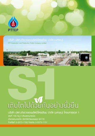 บริษัท ปตท.ส�ำรวจและผลิตปิโตรเลียม จ�ำกัด (มหาชน)
PTT Exploration and Production Public Company Limited




เติบโตไปด้วยกันอย่างยั่งยืน
บริษัท ปตท.ส�ำรวจและผลิตปิโตรเลียม จ�ำกัด (มหาชน) โครงการเอส 1
เลขที่ 133 หมู่ 2 ต�ำบลลานกระบือ
อ�ำเภอลานกระบือ จังหวัดก�ำแพงเพชร 62170
โทรศัพท์ 0-5573-1150 โทรสาร 0-5573-1151
 