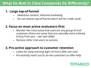 What Do Best In Class Companies Do Diﬀerently?

 1.  Large top-of-funnel
      –    Awesome content, inbound marketing
      –    Do not restrict top-of-funnel (don’t ask for credit card)


 2. Focus on most active evaluators ﬁrst
      –  Monitor the most active trial users (in any group of trial
         customers there are some that are naturally more inclined
         to buy from you – see next slide)
      –  Nurture other trial users to success


 3. Pro-active approach to customer retention
      –  Listen for early warning signs of churn (like non-use)
      –  Pro-actively reach out to at-risk customers to oﬀer help
 