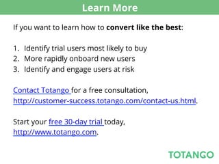Learn More
If you want to learn how to convert like the best:

1.  Identify trial users most likely to buy
2.  More rapidly onboard new users
3.  Identify and engage users at risk

Contact Totango for a free consultation,
http://customer-success.totango.com/contact-us.html.

Start your free 30-day trial today,
http://www.totango.com.
 