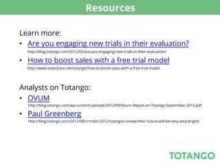 Resources

Learn more:
•  Are you engaging new trials in their evaluation?
  http://blog.totango.com/2012/03/are-you-engaging-new-trials-in-their-evaluation/

•  How to boost sales with a free trial model
  http://www.slideshare.net/totango/how-to-boost-sales-with-a-free-trial-model




Analysts on Totango:
•  OVUM
  http://blog.totango.com/wp-content/uploads/2012/09/Ovum-Report-on-Totango-September-2012.pdf

•  Paul Greenberg
  http://blog.totango.com/2012/08/crmidol-2012-totangos-review-their-future-will-be-very-very-bright/
 