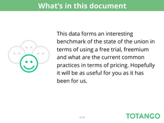 What’s in this document


    This data forms an interesting
    benchmark of the state of the union in
    terms of using a free trial, freemium
    and what are the current common
    practices in terms of pricing. Hopefully
    it will be as useful for you as it has
    been for us.




             3/18
 