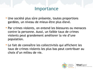 Importance
• Une société plus sûre présente, toutes proportions
 gardées, un niveau de mieux-être plus élevé.
• Par crimes violents, on entend les blessures ou menaces
 contre la personne. Aussi, un faible taux de crimes
 violents peut grandement améliorer la vie d’une
 population.
• Le fait de connaître les collectivités qui affichent les
 taux de crimes violents les plus bas peut contribuer au
 choix d’un milieu de vie.
 