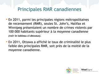 Principales RMR canadiennes
• En 2011, parmi les principales régions métropolitaines
 de recensement (RMR), seules St. John’s, Halifax et
 Winnipeg présentaient un nombre de crimes violents par
 100 000 habitants supérieur à la moyenne canadienne
 (voir le tableau ci-dessous).

• En 2011, Ottawa a affiché le taux de criminalité le plus
 faible des principales RMR, soit près de la moitié de la
 moyenne canadienne.
 