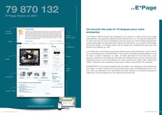 79 870 132                                                                                                                                                                                   E*Page




                                                                                           source : Comscore Digital Analytix, 2011
                                                                                                                                                                                             La


     E*Page Views en 2011




                                                                                                                                      Un second site web en 15 langues pour votre
     raison
     sociale                                                                                                                          entreprise
                                                                  texte
                                                                                                                                      La E*Page s’affiche quand les utilisateurs ont cliqué sur votre E*Card (voir page
                                                                  descriptif
                                                                                                                                      précédente), mais grâce au référencement naturel (voir p.14-15), elle est indexée sur
        logo                                                                                                                          le web et de plus en plus d’utilisateurs arrivent aussi sur votre E*Page directement
                                                                                                                                      à partir des pages de résultats des moteurs de recherche. Le nombre d’affichages
                                                                                                                                      de votre E*Page, ou E*Pages Views, est la marque de l’intérêt particulier que vous
                                                                  contacts                                                            portent les visiteurs du site.

                                                                                                                                      La E*Page est un véritable second site internet pour votre entreprise, c’est la vitrine
                                                                                                                                      de votre entreprise sur EUROPAGES. Hormis les informations essentielles comme
                                                                  carte                                                               la raison sociale, l’adresse, la carte, le texte descriptif et les mots-clés, vous
                                                                                                                                      pouvez y publier de nombreuses données de contact (email, tél, fax). Vous pouvez
     vidéo                                                                                                                            également fournir des informations sur votre activité qui seront très utiles pour
                                                                                                                                      retenir l’attention des utilisateurs (sites web, vidéos, documents Pdf, photos).

                                                                                                                                      EUROPAGES vous propose également de publier vos catalogues de produits sur
                                                                  sites                                                               la E*Page, un atout majeur pour la productivité de votre investissement (voir p. 22-
                                                                  web                                                                 23). Tous ces éléments sont optimisés pour être indexés en plusieurs langues et
                                                                                                                                      référencer votre entreprise sur les moteurs de recherche.

     produits
                                                                 Image non contractuelle




     mots-clés




                       Disponible en version web et web mobile



18 www.europages.com                                                                                                                                                                                          EUROPAGES 2012 19
 