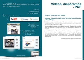 Vos     vidéos  gratuitement sur la E*Page                                                                                             Vidéos, diaporamas
                                                                                                                                                          & PDF
     en 3 étapes simples ...

                                                                      ... et vos
                                                                   diaporamas
                                                                 ou PDF aussi !
    1     je crée mon compte gratuit sur
          Youtube, Dailymotion ou Slideshare
                                                                                                                              Retenez l’attention des visiteurs !

                                                                                                                              Jusqu’à 10 vidéos, diaporamas ou Pdf gratuitement sur
                                                                                                                              votre E*Page
                                                                                                                              Vous pouvez augmenter votre popularité et votre retour sur investissement en



                                                                  2
                                                                                                                              affichant des vidéos, des présentations interactives (diaporamas Powerpoint) ou
                                                                         je charge ma vidéo
                                                                         sur Youtube ou
                                                                                                                              des documents PDF sur votre E*Page.
                                                                         Dailymotion, je charge
                                                                         mon diaporama                                        La vidéo aide à convertir les clients et elle a un impact notable sur les chiffres de
                                                                         Powerpoint ou mon
                                                                         PDF sur Slideshare                                   vente des entreprises. Les visiteurs qui ont vu une vidéo achètent davantage que
                                                                                                                              les autres.


                                                    3
                                                            je copie-colle le code
                                                            embed dans mon compte                                             La procédure est simple. Vous vous créez un compte gratuit sur une plateforme
                                                            myEUROPAGES et ma                                                 vidéo comme Youtube.com ou Dailymotion.com ou sur un site qui héberge les
                                                            vidéo, mon diaporama ou                                           présentations animées comme Slideshare.net (1), vous chargez vos vidéos ou
                                                            mon PDF sont visibles
                                                            sur ma E*Page                                                     vos diaporamas (2) et ensuite vous copiez-collez le code intégré de ces vidéos
                                                                                                                              (embed) dans votre compte myEUROPAGES pour lequel un mot de passe vous
                                                                                                                              sera fourni (3).

                                                                                                                                                                   La publication de vidéos est réservée aux membres payants.


                                                                                                  Images non contractuelles




                                        Vidéo        Diaporama




                                     Disponible en version web



20 www.europages.com                                                                                                                                                                                       EUROPAGES 2012 21
 