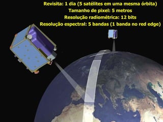 Revisita: 1 dia (5 satélites em uma mesma órbita)
             Tamanho de pixel: 5 metros
           Resolução radiométrica: 12 bits
Resolução espectral: 5 bandas (1 banda no red edge)
 