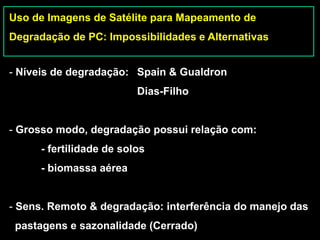 Uso de Imagens de Satélite para Mapeamento de
Degradação de PC: Impossibilidades e Alternativas


- Níveis de degradação: Spain & Gualdron
                          Dias-Filho


- Grosso modo, degradação possui relação com:
      - fertilidade de solos
      - biomassa aérea


- Sens. Remoto & degradação: interferência do manejo das
 pastagens e sazonalidade (Cerrado)
 