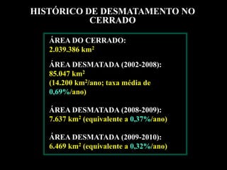 HISTÓRICO DE DESMATAMENTO NO
           CERRADO

   ÁREA DO CERRADO:
   2.039.386 km2

   ÁREA DESMATADA (2002-2008):
   85.047 km2
   (14.200 km2/ano; taxa média de
   0,69%/ano)

   ÁREA DESMATADA (2008-2009):
   7.637 km2 (equivalente a 0,37%/ano)

   ÁREA DESMATADA (2009-2010):
   6.469 km2 (equivalente a 0,32%/ano)
 