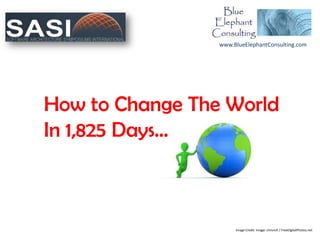 www.BlueElephantConsulting.com




How to Change The World
In 1,825 Days…



                      Image Credit: Image: chrisroll / FreeDigitalPhotos.net
 
