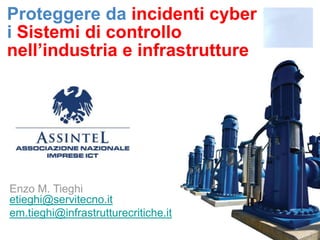 Proteggere da incidenti cyber
i Sistemi di controllo
nell’industria e infrastrutture




Enzo M. Tieghi
etieghi@servitecno.it
em.tieghi@infrastrutturecritiche.it
 