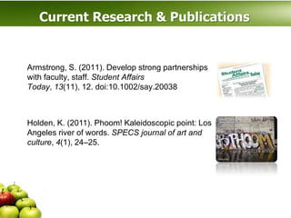 Current Research & Publications


Armstrong, S. (2011). Develop strong partnerships
with faculty, staff. Student Affairs
Today, 13(11), 12. doi:10.1002/say.20038



Holden, K. (2011). Phoom! Kaleidoscopic point: Los
Angeles river of words. SPECS journal of art and
culture, 4(1), 24–25.
 