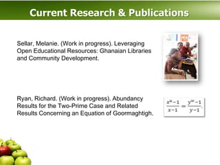Current Research & Publications

Sellar, Melanie. (Work in progress). Leveraging
Open Educational Resources: Ghanaian Libraries
and Community Development.




.
Ryan, Richard. (Work in progress). Abundancy
Results for the Two-Prime Case and Related
Results Concerning an Equation of Goormaghtigh.
 