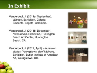 In Exhibit

Vanderpool, J. (2011a, September).
  Wanton. Exhibition, Galería
  Sextante, Bogotá, Colombia.

Vanderpool, J. (2011b, December).
  Sweethome. Exhibition, Huntington
  Beach Art Center, Huntington
  Beach, CA.

Vanderpool, J. (2012, April). Hometown
  stories: Youngstown steel kitchens.
  Exhibition, Butler Institute of American
  Art, Youngstown, OH.
 