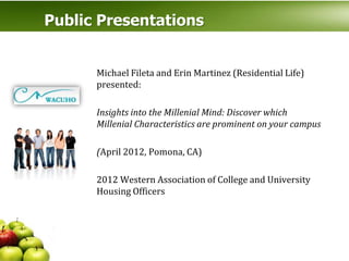 Public Presentations


      Michael Fileta and Erin Martinez (Residential Life)
      presented:

      Insights into the Millenial Mind: Discover which
      Millenial Characteristics are prominent on your campus

      (April 2012, Pomona, CA)

      2012 Western Association of College and University
      Housing Officers
 