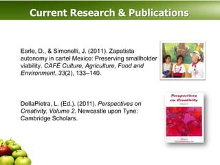Current Research & Publications


Earle, D., & Simonelli, J. (2011). Zapatista
autonomy in cartel Mexico: Preserving smallholder
viability. CAFÉ Culture, Agriculture, Food and
Environment, 33(2), 133–140.



DellaPietra, L. (Ed.). (2011). Perspectives on
Creativity. Volume 2. Newcastle upon Tyne:
Cambridge Scholars.
 
