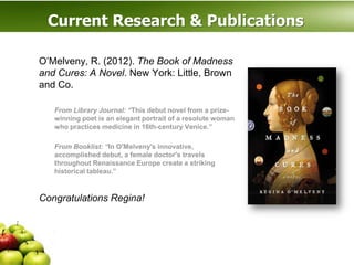 Current Research & Publications

O’Melveny, R. (2012). The Book of Madness
and Cures: A Novel. New York: Little, Brown
and Co.

   From Library Journal: “This debut novel from a prize-
   winning poet is an elegant portrait of a resolute woman
   who practices medicine in 16th-century Venice.”

   From Booklist: “In O'Melveny's innovative,
   accomplished debut, a female doctor's travels
   throughout Renaissance Europe create a striking
   historical tableau.”



Congratulations Regina!
 