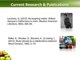 Current Research & Publications


Levonian, G. (2012). No laughing matter: William
Saroyan’s Californians in crisis. Western American
Literature, 46(4), 383–99.




Roller, K., Rhodes, G., Biscarra, A., & Loberg, L.
(2012). Study abroad as a collaborative endeavor.
About Campus, 16(6), 2–10.
 