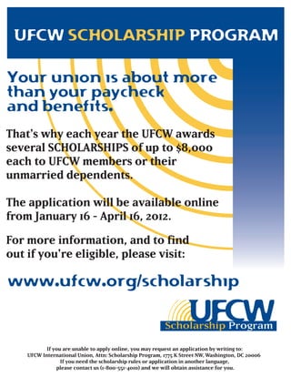 UFCW SCHOLARSHIP PROGRAM

Your union is about more
than your paycheck
and benefits.
That's why each year the UFCW awards
several SCHOLARSHIPS of up to $8,000
each to UFCW members or their
unmarried dependents.

The application will be available online
from January 16 - April 16, 2012.

For more information, and to find
out if you're eligible, please visit:

www.ufcw.org/scholarship


           If you are unable to apply online, you may request an application by writing to:
    UFCW International Union, Attn: Scholarship Program, 1775 K Street NW, Washington, DC 20006
                 If you need the scholarship rules or application in another language,
               please contact us (1-800-551-4010) and we will obtain assistance for you.
 