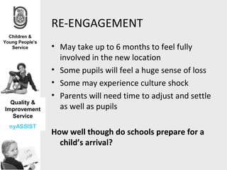 RE-ENGAGEMENT
              • May take up to 6 months to feel fully
                involved in the new location
              • Some pupils will feel a huge sense of loss
              • Some may experience culture shock
              • Parents will need time to adjust and settle
  Quality &
Improvement     as well as pupils
   Service
 nyASSIST
              How well though do schools prepare for a
                child’s arrival?
 