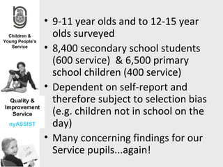 • 9-11 year olds and to 12-15 year
                olds surveyed
              • 8,400 secondary school students
                (600 service) & 6,500 primary
                school children (400 service)
              • Dependent on self-report and
  Quality &     therefore subject to selection bias
Improvement
   Service      (e.g. children not in school on the
 nyASSIST       day)
              • Many concerning findings for our
                Service pupils...again!
 