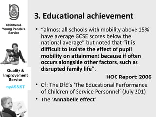 3. Educational achievement
              • “almost all schools with mobility above 15%
                have average GCSE scores below the
                national average” but noted that “it is
                difficult to isolate the effect of pupil
                mobility on attainment because if often
                occurs alongside other factors, such as
  Quality &     disrupted family life”.
Improvement
   Service
                                             HOC Report: 2006
 nyASSIST     • Cf: The DfE’s ‘The Educational Performance
                of Children of Service Personnel’ (July 201)
              • The ‘Annabelle effect’
 