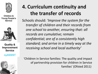 4. Curriculum continuity and
                  the transfer of records
              Schools should: ‘Improve the system for the
                transfer of children and their records from
                one school to another, ensuring that: all
                records are cumulative; remain
                confidential; are of a consistently high
  Quality &     standard; and arrive in a timely way at the
Improvement     receiving school and local authority’
   Service
 nyASSIST
              ‘Children in Service families: The quality and impact
                    of partnership provision for children in Service
                                            families’ (Ofsted 2011)
 