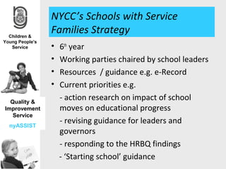 NYCC’s Schools with Service
              Families Strategy
              •   6th year
              •   Working parties chaired by school leaders
              •   Resources / guidance e.g. e-Record
              •   Current priorities e.g.
  Quality &
                  - action research on impact of school
Improvement       moves on educational progress
   Service
 nyASSIST
                  - revising guidance for leaders and
                  governors
                  - responding to the HRBQ findings
                  - ‘Starting school’ guidance
 