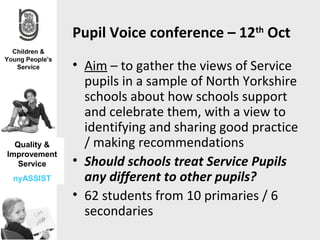 Pupil Voice conference – 12th Oct
              • Aim – to gather the views of Service
                pupils in a sample of North Yorkshire
                schools about how schools support
                and celebrate them, with a view to
                identifying and sharing good practice
  Quality &     / making recommendations
Improvement
   Service    • Should schools treat Service Pupils
 nyASSIST       any different to other pupils?
              • 62 students from 10 primaries / 6
                secondaries
 