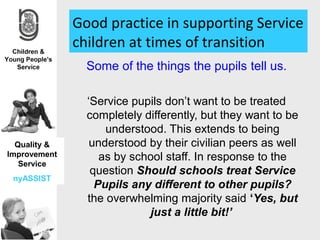 Good practice in supporting Service
              children at times of transition
                Some of the things the pupils tell us.

                ‘Service pupils don’t want to be treated
                completely differently, but they want to be
                    understood. This extends to being
  Quality &      understood by their civilian peers as well
Improvement        as by school staff. In response to the
   Service
                 question Should schools treat Service
 nyASSIST
                  Pupils any different to other pupils?
                the overwhelming majority said ‘Yes, but
                            just a little bit!’
 