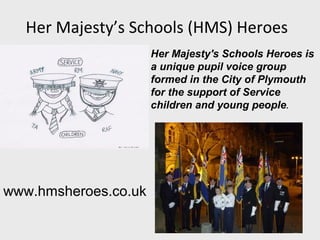 Her Majesty’s Schools (HMS) Heroes
                      Her Majesty's Schools Heroes is
                      a unique pupil voice group
                      formed in the City of Plymouth
                      for the support of Service
                      children and young people.




www.hmsheroes.co.uk
 