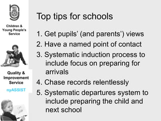 Top tips for schools
              1. Get pupils’ (and parents’) views
              2. Have a named point of contact
              3. Systematic induction process to
                 include focus on preparing for
  Quality &      arrivals
Improvement
   Service    4. Chase records relentlessly
 nyASSIST
              5. Systematic departures system to
                 include preparing the child and
                 next school
 