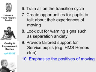 6. Train all on the transition cycle
              7. Create opportunities for pupils to
                 talk about their experiences of
                 moving
              8. Look out for warning signs such
                 as separation anxiety
  Quality &   9. Provide tailored support for
Improvement
   Service       Service pupils (e.g. HMS Heroes
 nyASSIST        club)
              10. Emphasise the positives of moving s
 