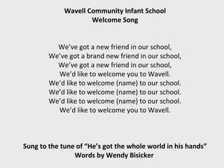 Wavell Community Infant School
                     Welcome Song


          We’ve got a new friend in our school,
        We’ve got a brand new friend in our school,
          We’ve got a new friend in our school,
          We’d like to welcome you to Wavell.
        We’d like to welcome (name) to our school.
        We’d like to welcome (name) to our school.
        We’d like to welcome (name) to our school.
          We’d like to welcome you to Wavell.



Sung to the tune of “He’s got the whole world in his hands”
                Words by Wendy Bisicker
 