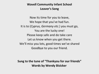 Wavell Community Infant School
               Leaver’s Song

          Now its time for you to leave,
          We hope that you’ve had fun.
 It is to (Cyprus, Germany etc.) you must go,
             You are the lucky one!
        Please keep safe and do take care
        Let us know when you get there.
 We’ll miss you lots, good times we’ve shared
           Goodbye to you our friend.


Sung to the tune of “Thankyou for our friends”
          Words by Wendy Bisicker
 
