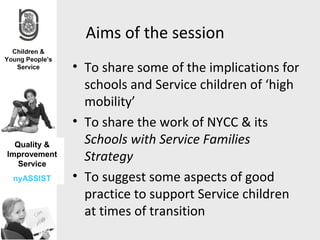 Aims of the session
              • To share some of the implications for
                schools and Service children of ‘high
                mobility’
              • To share the work of NYCC & its
  Quality &     Schools with Service Families
Improvement
   Service
                Strategy
 nyASSIST     • To suggest some aspects of good
                practice to support Service children
                at times of transition
 