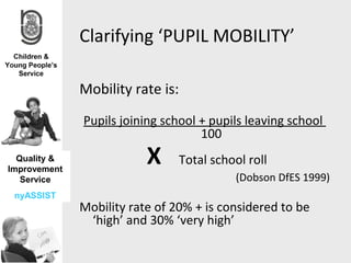 Clarifying ‘PUPIL MOBILITY’

              Mobility rate is:
              Pupils joining school + pupils leaving school
                                    100
  Quality &
Improvement
                          X       Total school roll
   Service                                  (Dobson DfES 1999)
 nyASSIST
              Mobility rate of 20% + is considered to be
               ‘high’ and 30% ‘very high’
 