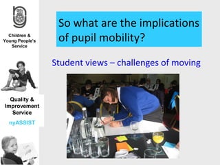 So what are the implications
               of pupil mobility?
              Student views – challenges of moving


  Quality &
Improvement
   Service
 nyASSIST
 
