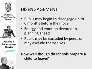DISENGAGEMENT
              • Pupils may begin to disengage up to
                6 months before the move
              • Energy and emotion devoted to
                planning ahead
              • Pupils may be excluded by peers or
  Quality &
Improvement     may exclude themselves
   Service
 nyASSIST
              How well though do schools prepare a
               child to leave?
 