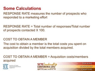 Some Calculations
RESPONSE RATE measures the number of prospects who
responded to a marketing effort

RESPONSE RATE = Total number of responses/Total number
of prospects contacted X 100.

COST TO OBTAIN A MEMBER
The cost to obtain a member is the total costs you spent on
acquisition divided by the total members acquired.

COST TO OBTAIN A MEMBER = Acquisition costs/members
acquired
 