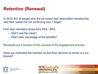 Retention (Renewal)

In 2010, 6% of people who did not renew their association membership
said their reason for not continuing was ―I forgot.‖

First Year members renew from 45% - 60%
    – Didn’t see the value?
    – Didn’t take advantage of the benefits?

Renewals are a function of the success of the engagement process

Have you cultivated the member so that their decision to renew is a no-
brainer?
 