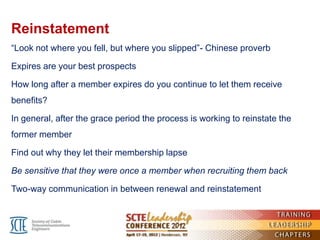 Reinstatement
―Look not where you fell, but where you slipped‖- Chinese proverb

Expires are your best prospects

How long after a member expires do you continue to let them receive
benefits?

In general, after the grace period the process is working to reinstate the
former member

Find out why they let their membership lapse

Be sensitive that they were once a member when recruiting them back

Two-way communication in between renewal and reinstatement
 