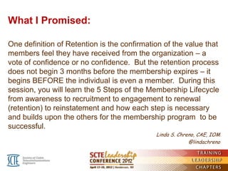 What I Promised:

One definition of Retention is the confirmation of the value that
members feel they have received from the organization – a
vote of confidence or no confidence. But the retention process
does not begin 3 months before the membership expires – it
begins BEFORE the individual is even a member. During this
session, you will learn the 5 Steps of the Membership Lifecycle
from awareness to recruitment to engagement to renewal
(retention) to reinstatement and how each step is necessary
and builds upon the others for the membership program to be
successful.
                                             Linda S. Chreno, CAE, IOM
                                                          @lindachreno
 