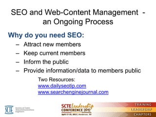 SEO and Web-Content Management -
       an Ongoing Process
Why do you need SEO:
  –   Attract new members
  –   Keep current members
  –   Inform the public
  –   Provide information/data to members public
           Two Resources:
           www.dailyseotip.com
           www.searchenginejournal.com
 